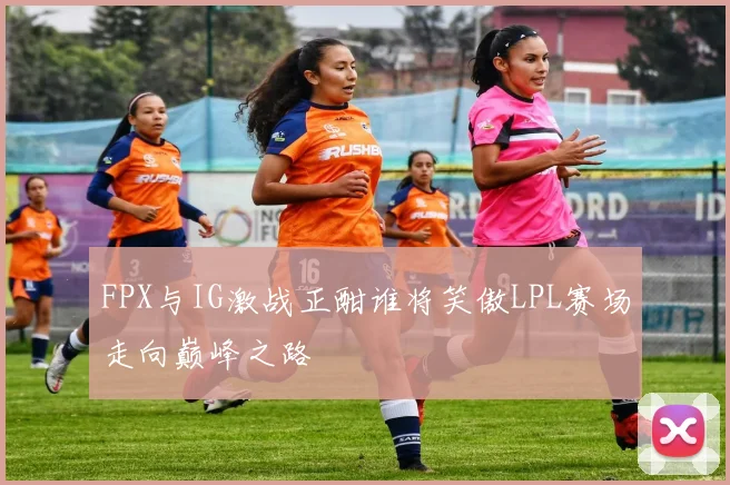 FPX与IG激战正酣谁将笑傲LPL赛场走向巅峰之路