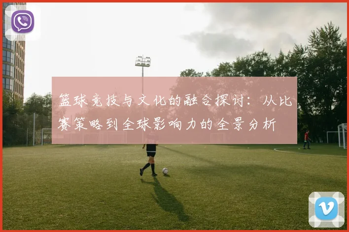 篮球竞技与文化的融合探讨：从比赛策略到全球影响力的全景分析