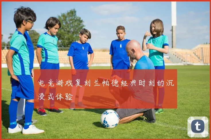 电竞游戏复刻兰帕德经典时刻的沉浸式体验