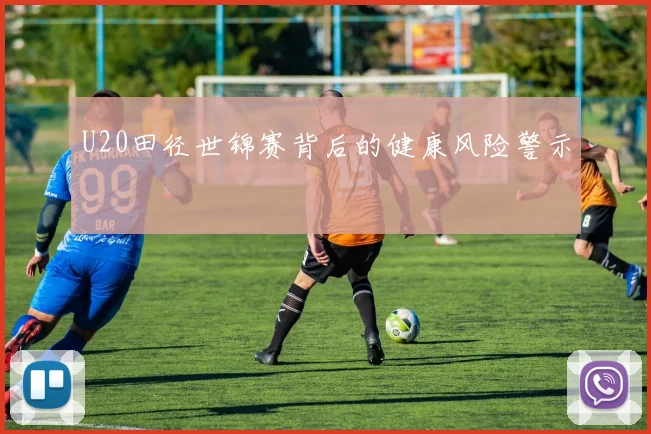 U20田径世锦赛背后的健康风险警示