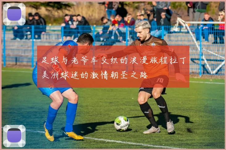 足球与老爷车交织的浪漫旅程拉丁美洲球迷的激情朝圣之路