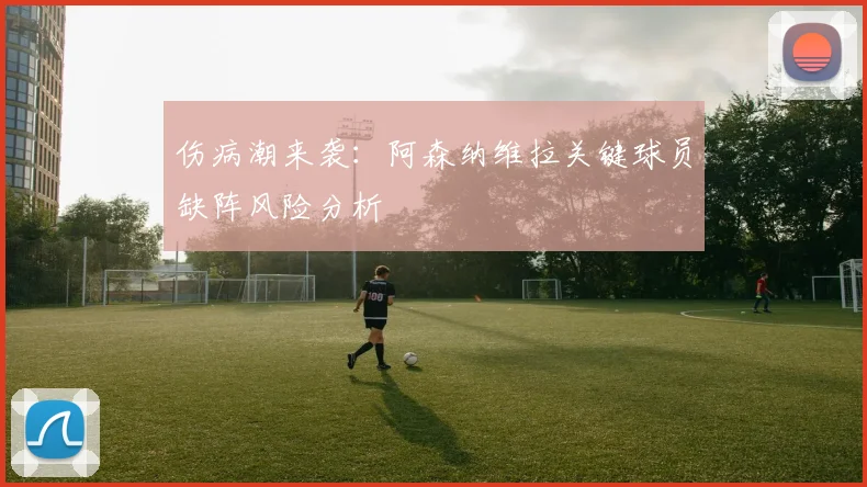 伤病潮来袭：阿森纳维拉关键球员缺阵风险分析