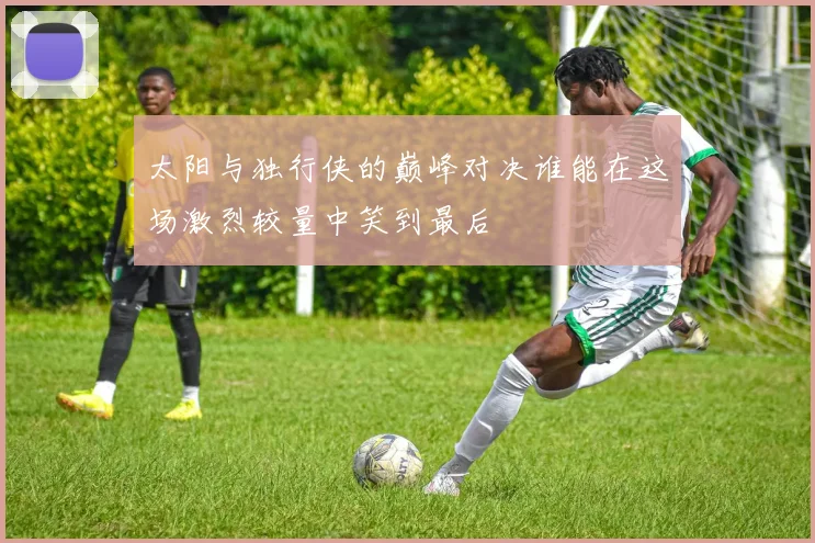 太阳与独行侠的巅峰对决谁能在这场激烈较量中笑到最后