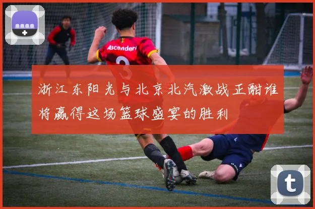 浙江东阳光与北京北汽激战正酣谁将赢得这场篮球盛宴的胜利