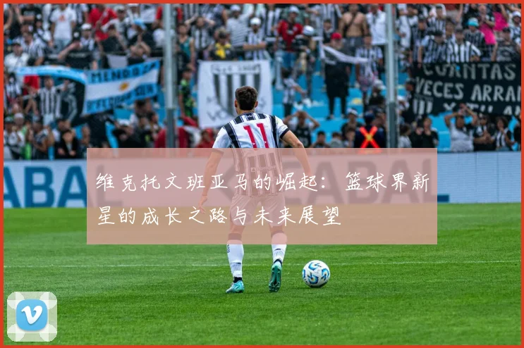 维克托文班亚马的崛起：篮球界新星的成长之路与未来展望