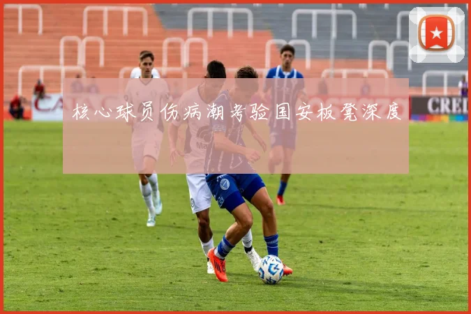 核心球员伤病潮考验国安板凳深度