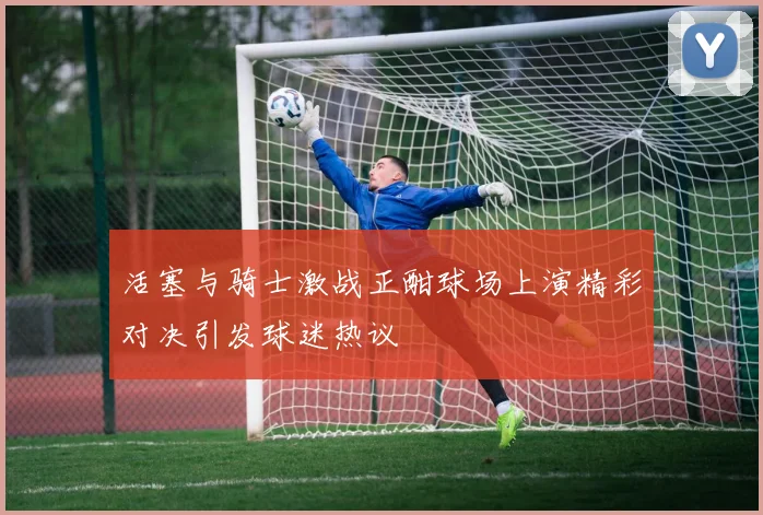 活塞与骑士激战正酣球场上演精彩对决引发球迷热议
