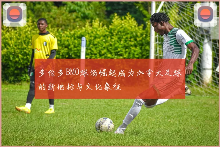 多伦多BMO球场崛起成为加拿大足球的新地标与文化象征